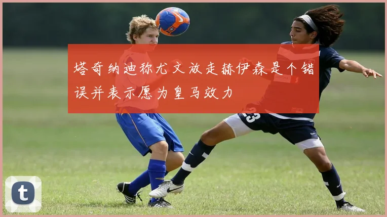 塔奇纳迪称尤文放走赫伊森是个错误并表示愿为皇马效力