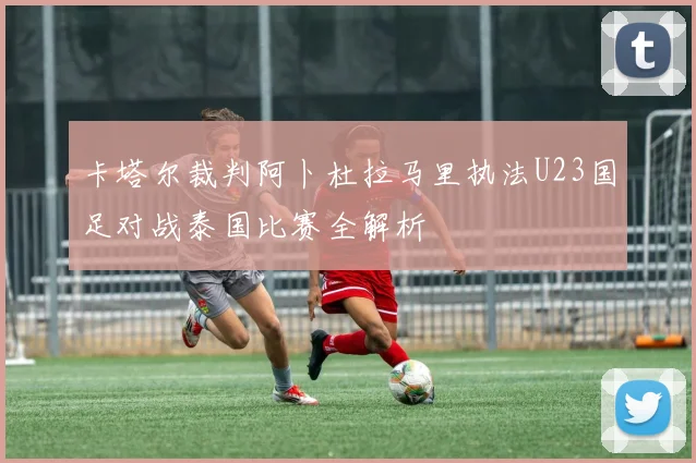 卡塔尔裁判阿卜杜拉马里执法U23国足对战泰国比赛全解析
