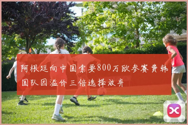 阿根廷向中国索要800万欧参赛费韩国队因溢价三倍选择放弃