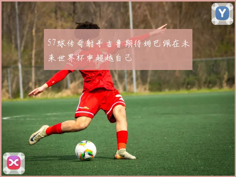 57球传奇射手吉鲁期待姆巴佩在未来世界杯中超越自己