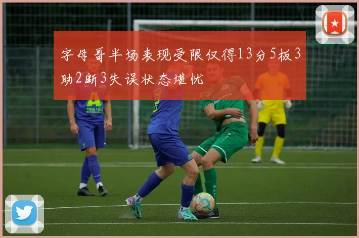 字母哥半场表现受限仅得13分5板3助2断3失误状态堪忧