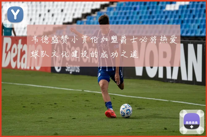 韦德盛赞小贾伦加盟爵士必将热爱球队文化建设的成功之道