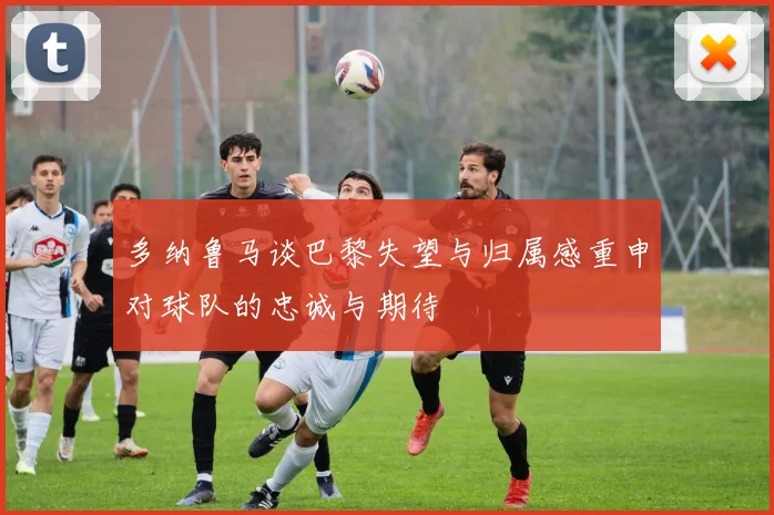 多纳鲁马谈巴黎失望与归属感重申对球队的忠诚与期待