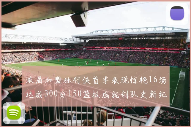 浓眉加盟独行侠首季表现惊艳16场达成300分150篮板成就创队史新纪录