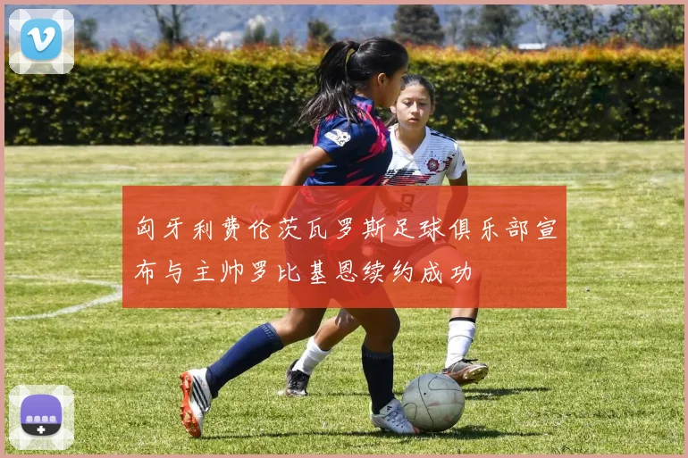 匈牙利费伦茨瓦罗斯足球俱乐部宣布与主帅罗比基恩续约成功