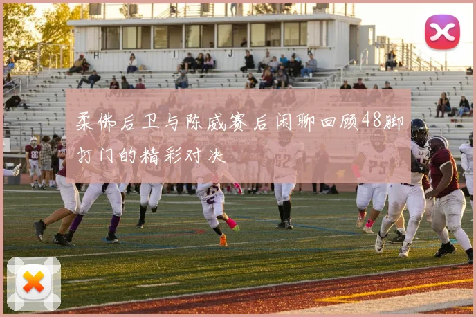 柔佛后卫与陈威赛后闲聊回顾48脚打门的精彩对决