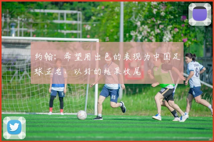 约翰：希望用出色的表现为中国足球正名，以好的结果收尾