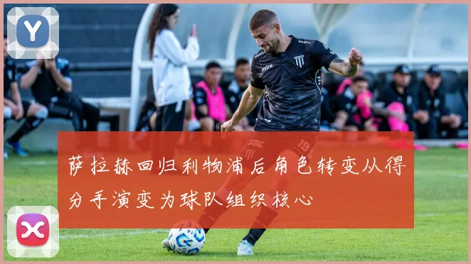 萨拉赫回归利物浦后角色转变从得分手演变为球队组织核心
