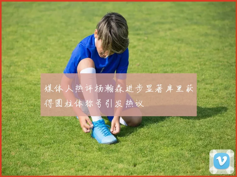 媒体人热评杨瀚森进步显著库里获得圆柱体称号引发热议