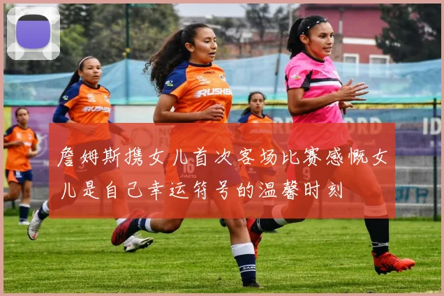 詹姆斯携女儿首次客场比赛感慨女儿是自己幸运符号的温馨时刻