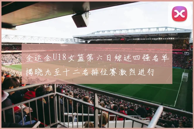 全运会U18女篮第六日综述四强名单揭晓九至十二名排位赛激烈进行