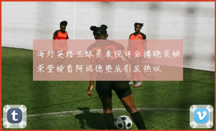 海外英格兰球员表现评分揭晓莫顿荣登榜首阿诺德垫底引发热议
