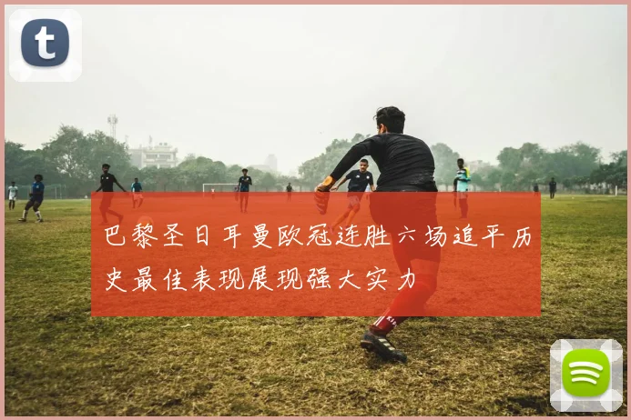 巴黎圣日耳曼欧冠连胜六场追平历史最佳表现展现强大实力