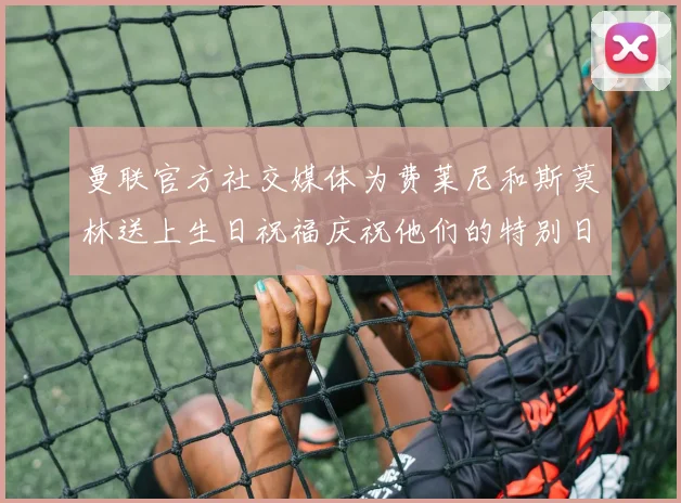 曼联官方社交媒体为费莱尼和斯莫林送上生日祝福庆祝他们的特别日子