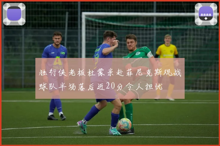 独行侠老板杜蒙亲赴菲尼克斯观战球队半场落后近20分令人担忧