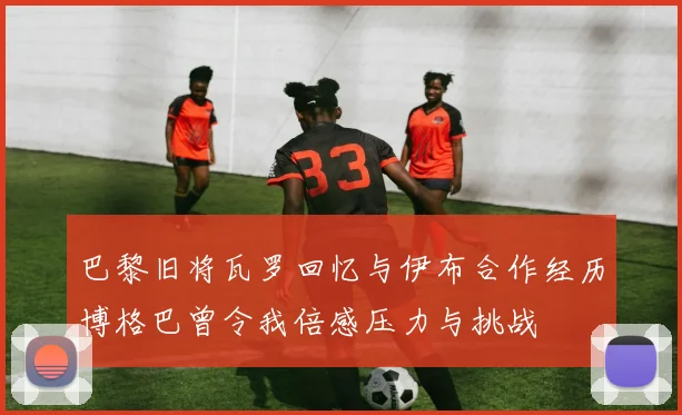 巴黎旧将瓦罗回忆与伊布合作经历博格巴曾令我倍感压力与挑战
