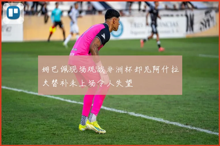 姆巴佩现场观战非洲杯却见阿什拉夫替补未上场令人失望