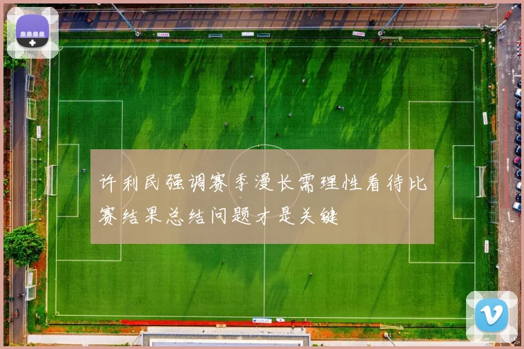 许利民强调赛季漫长需理性看待比赛结果总结问题才是关键