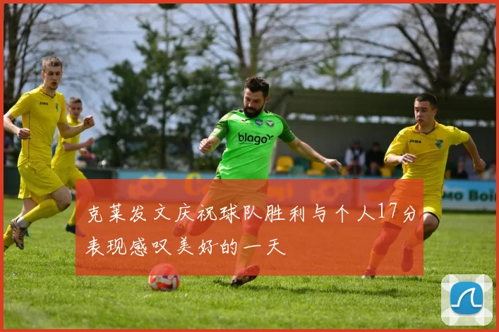 克莱发文庆祝球队胜利与个人17分表现感叹美好的一天
